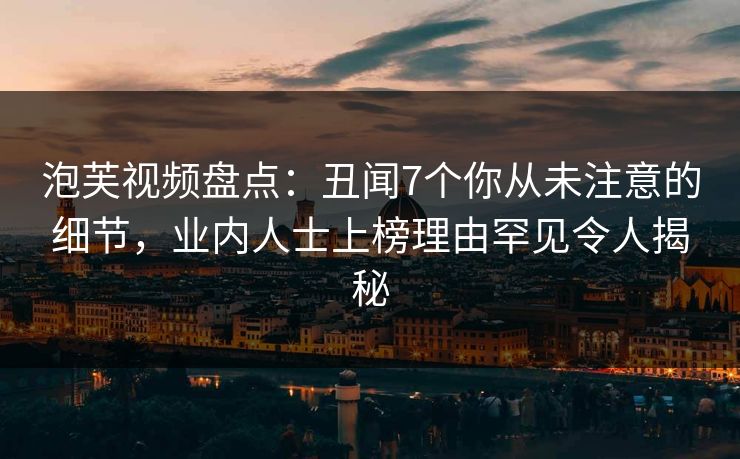 泡芙视频盘点:丑闻7个你从未注意的细节,业内人士上榜理由罕见令人揭秘