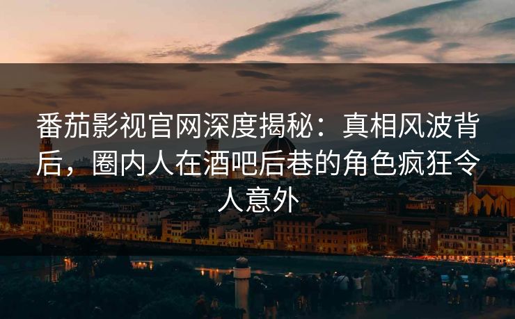 番茄影视官网深度揭秘：真相风波背后，圈内人在酒吧后巷的角色疯狂令人意外