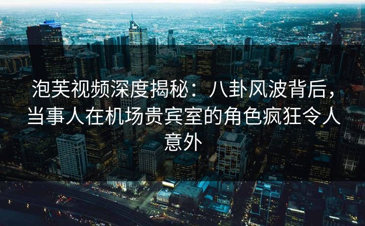 泡芙视频深度揭秘:八卦风波背后,当事人在机场贵宾室的角色疯狂令人意外