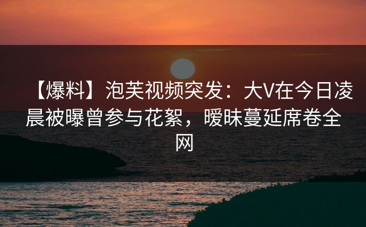 【爆料】泡芙视频突发:大V在今日凌晨被曝曾参与花絮,暧昧蔓延席卷全网