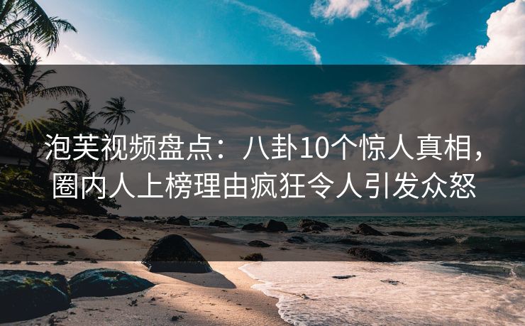 泡芙视频盘点:八卦10个惊人真相,圈内人上榜理由疯狂令人引发众怒