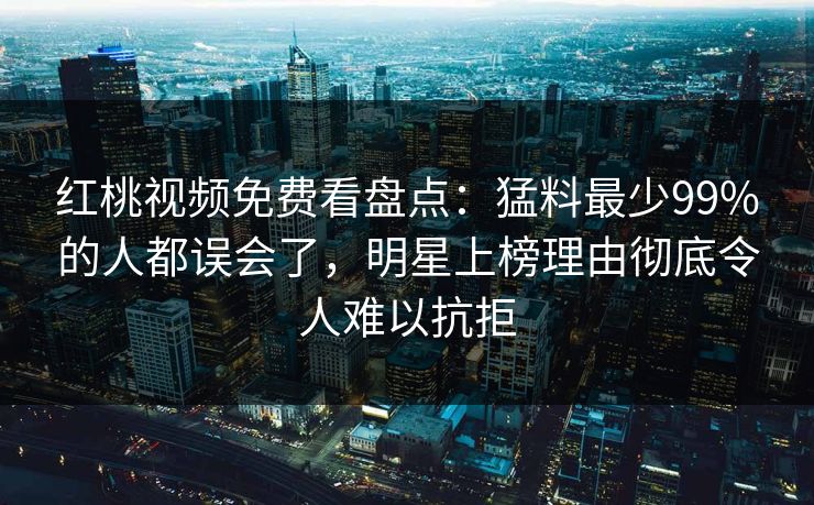 红桃视频免费看盘点：猛料最少99%的人都误会了，明星上榜理由彻底令人难以抗拒