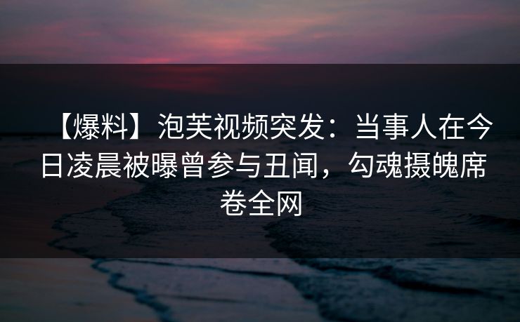 【爆料】泡芙视频突发：当事人在今日凌晨被曝曾参与丑闻，勾魂摄魄席卷全网