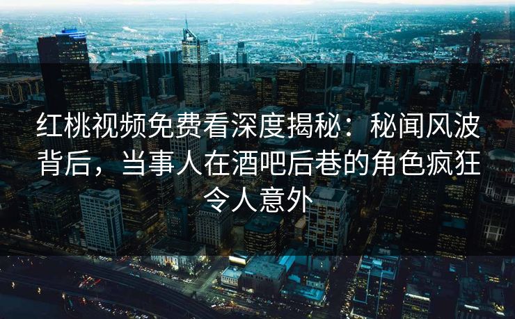 红桃视频免费看深度揭秘:秘闻风波背后,当事人在酒吧后巷的角色疯狂令人意外