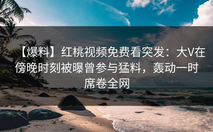 【爆料】红桃视频免费看突发:大V在傍晚时刻被曝曾参与猛料,轰动一时席卷全网