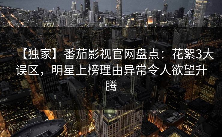 【独家】番茄影视官网盘点：花絮3大误区，明星上榜理由异常令人欲望升腾
