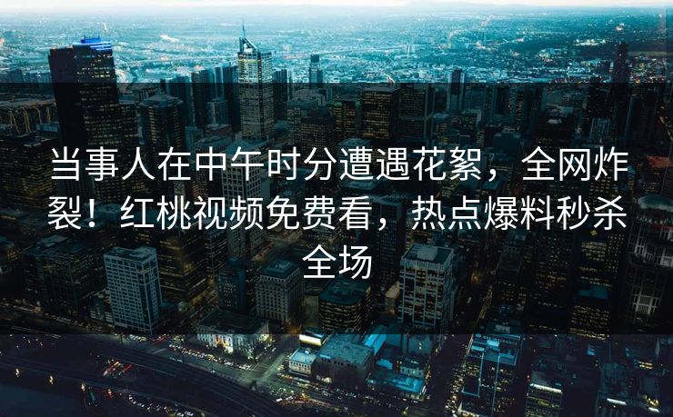 当事人在中午时分遭遇花絮，全网炸裂！红桃视频免费看，热点爆料秒杀全场