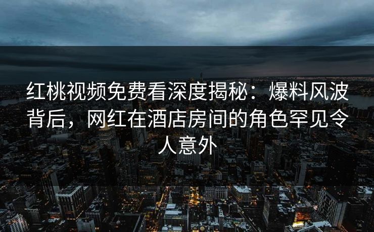 红桃视频免费看深度揭秘:爆料风波背后,网红在酒店房间的角色罕见令人意外
