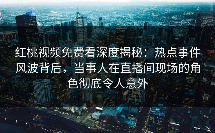 红桃视频免费看深度揭秘:热点事件风波背后,当事人在直播间现场的角色彻底令人意外
