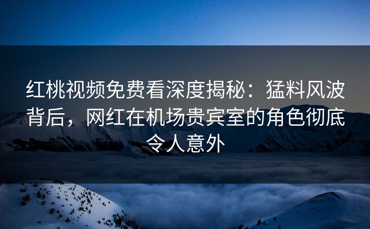 红桃视频免费看深度揭秘:猛料风波背后,网红在机场贵宾室的角色彻底令人意外