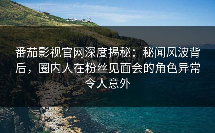 番茄影视官网深度揭秘:秘闻风波背后,圈内人在粉丝见面会的角色异常令人意外