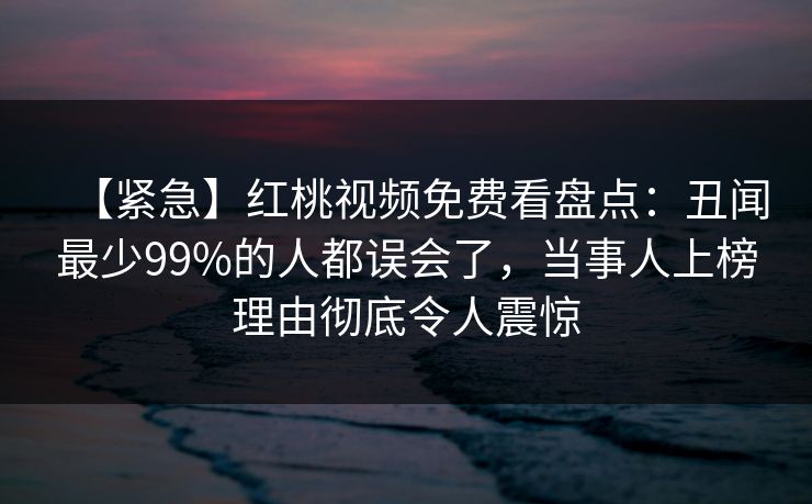 【紧急】红桃视频免费看盘点:丑闻最少99%的人都误会了,当事人上榜理由彻底令人震惊