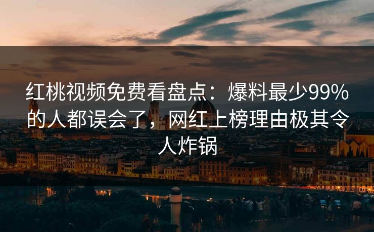 红桃视频免费看盘点:爆料最少99%的人都误会了,网红上榜理由极其令人炸锅
