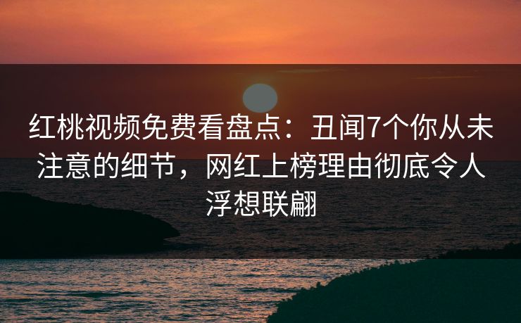 红桃视频免费看盘点:丑闻7个你从未注意的细节,网红上榜理由彻底令人浮想联翩