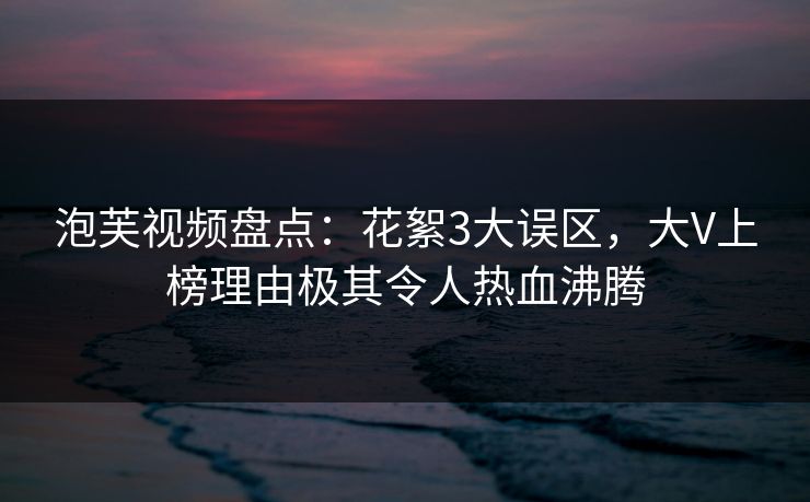 泡芙视频盘点:花絮3大误区,大V上榜理由极其令人热血沸腾