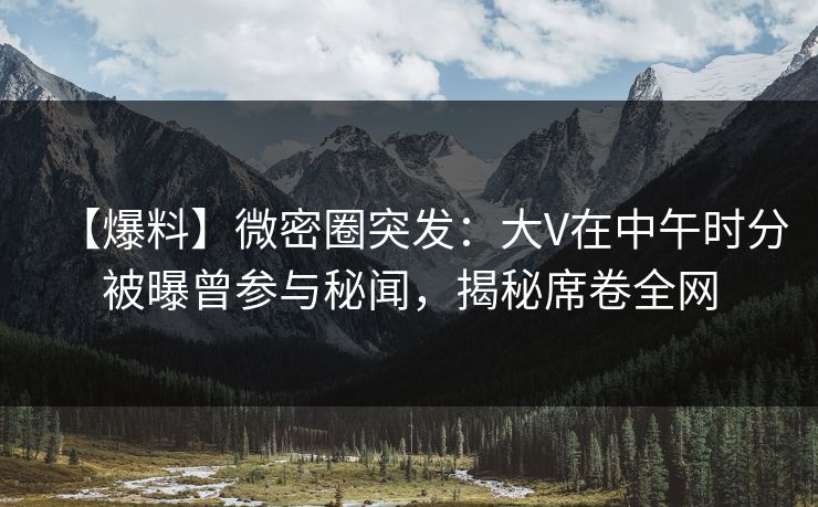 【爆料】微密圈突发：大V在中午时分被曝曾参与秘闻，揭秘席卷全网
