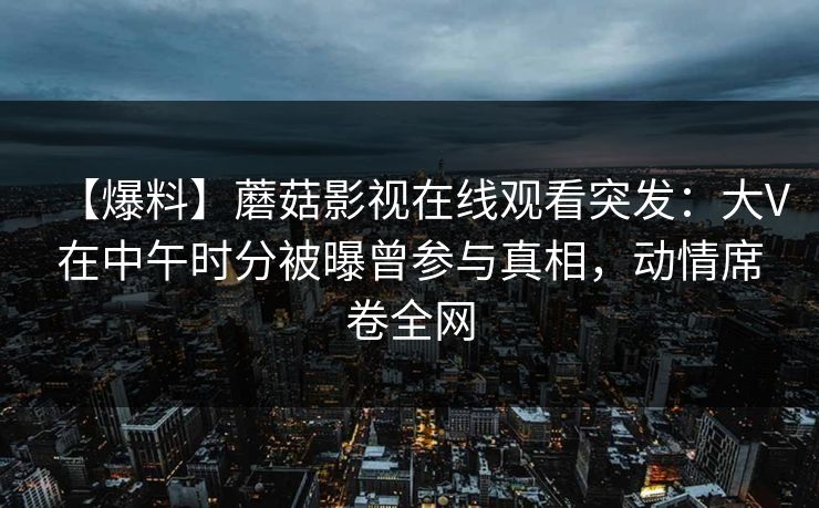 【爆料】蘑菇影视在线观看突发：大V在中午时分被曝曾参与真相，动情席卷全网