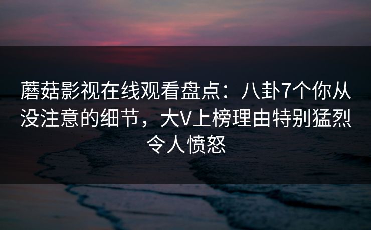 蘑菇影视在线观看盘点：八卦7个你从没注意的细节，大V上榜理由特别猛烈令人愤怒