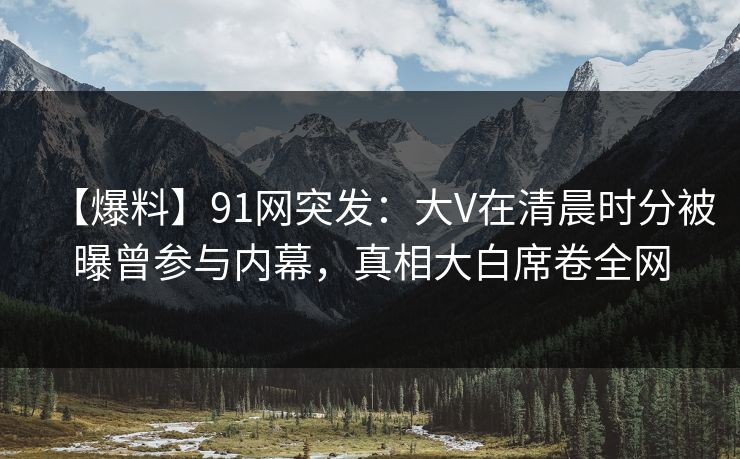【爆料】91网突发：大V在清晨时分被曝曾参与内幕，真相大白席卷全网