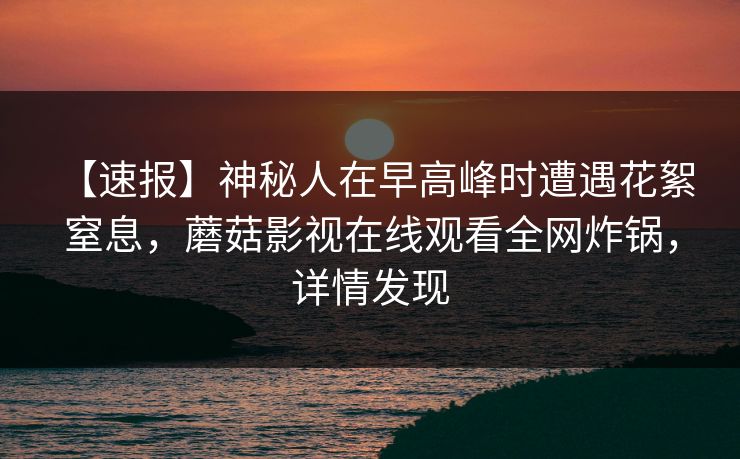 【速报】神秘人在早高峰时遭遇花絮 窒息，蘑菇影视在线观看全网炸锅，详情发现