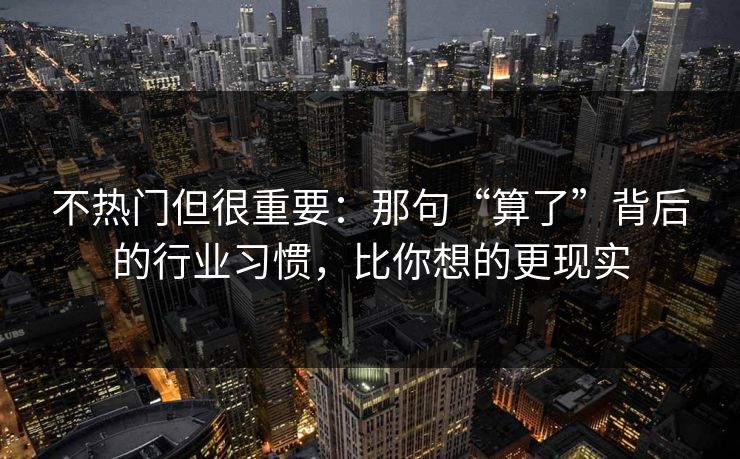 不热门但很重要：那句“算了”背后的行业习惯，比你想的更现实