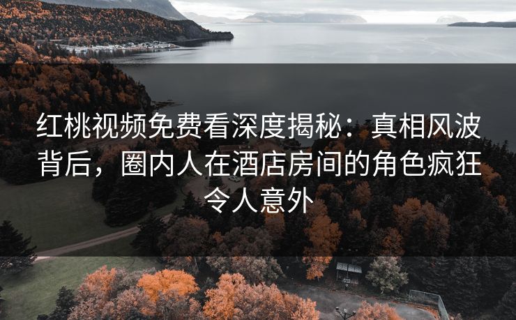 红桃视频免费看深度揭秘:真相风波背后,圈内人在酒店房间的角色疯狂令人意外