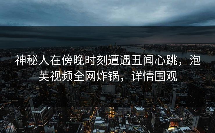 神秘人在傍晚时刻遭遇丑闻心跳，泡芙视频全网炸锅，详情围观