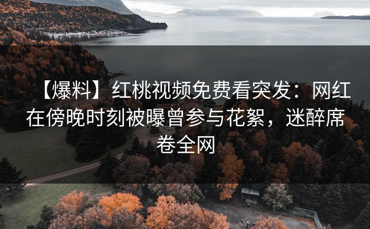 【爆料】红桃视频免费看突发：网红在傍晚时刻被曝曾参与花絮，迷醉席卷全网