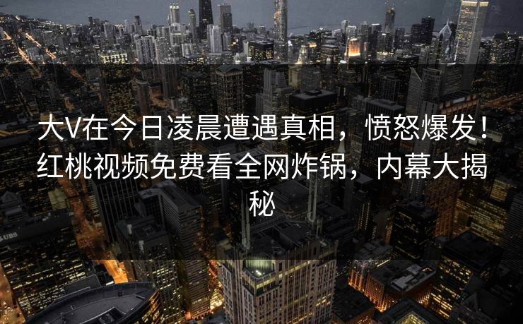 大V在今日凌晨遭遇真相,愤怒爆发!红桃视频免费看全网炸锅,内幕大揭秘