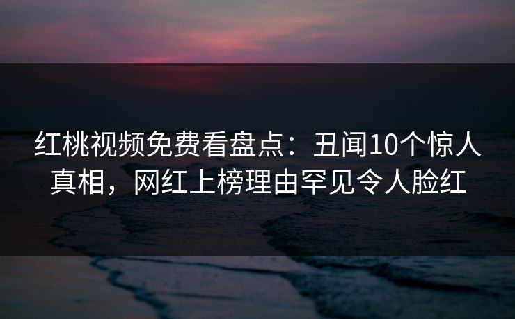 红桃视频免费看盘点:丑闻10个惊人真相,网红上榜理由罕见令人脸红