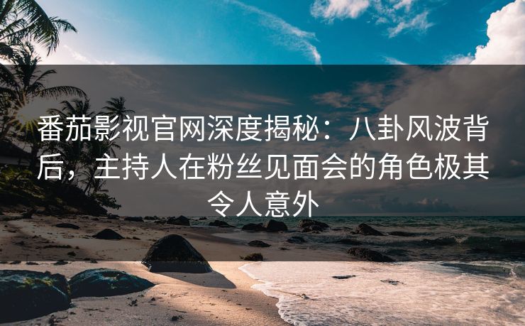 番茄影视官网深度揭秘：八卦风波背后，主持人在粉丝见面会的角色极其令人意外