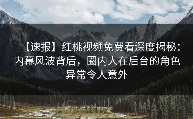 【速报】红桃视频免费看深度揭秘：内幕风波背后，圈内人在后台的角色异常令人意外