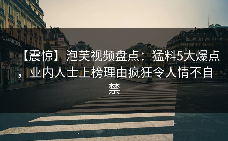 【震惊】泡芙视频盘点:猛料5大爆点,业内人士上榜理由疯狂令人情不自禁