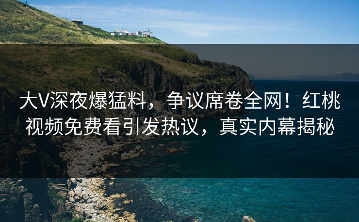 大V深夜爆猛料，争议席卷全网！红桃视频免费看引发热议，真实内幕揭秘