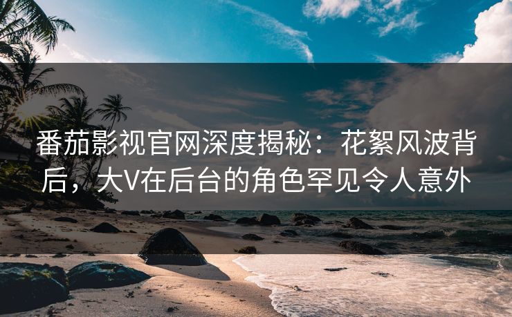 番茄影视官网深度揭秘:花絮风波背后,大V在后台的角色罕见令人意外