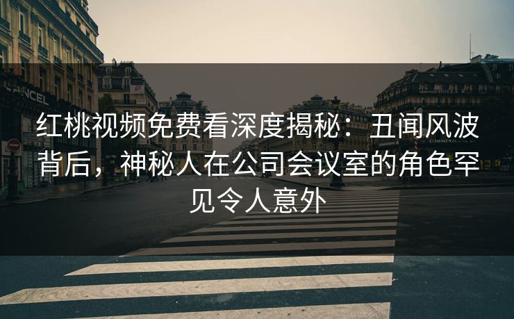 红桃视频免费看深度揭秘:丑闻风波背后,神秘人在公司会议室的角色罕见令人意外