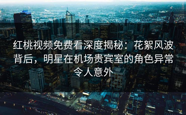 红桃视频免费看深度揭秘:花絮风波背后,明星在机场贵宾室的角色异常令人意外