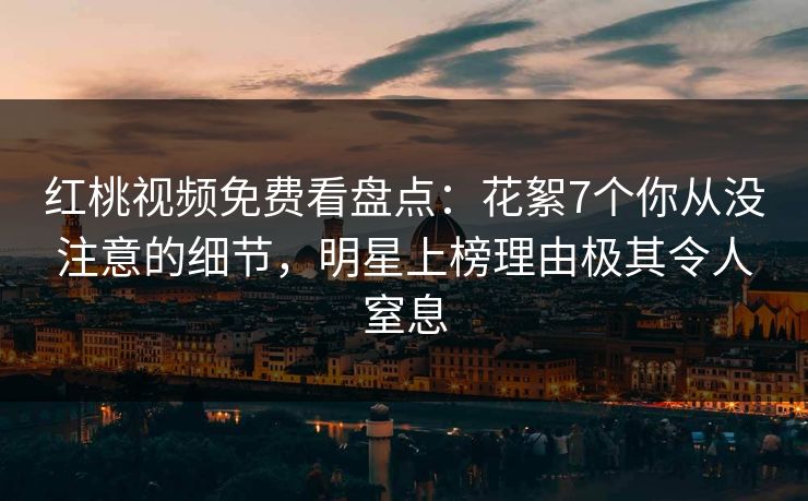 红桃视频免费看盘点:花絮7个你从没注意的细节,明星上榜理由极其令人窒息