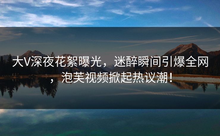 大V深夜花絮曝光,迷醉瞬间引爆全网,泡芙视频掀起热议潮!
