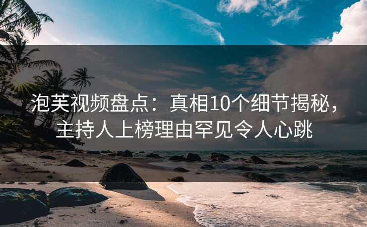 泡芙视频盘点:真相10个细节揭秘,主持人上榜理由罕见令人心跳