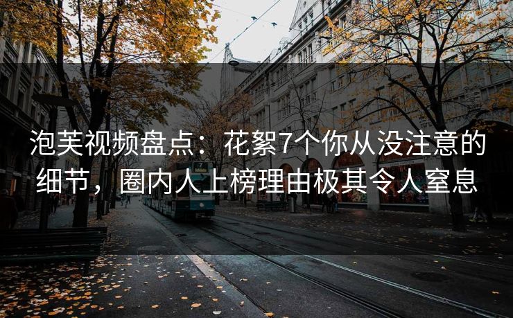 泡芙视频盘点：花絮7个你从没注意的细节，圈内人上榜理由极其令人窒息