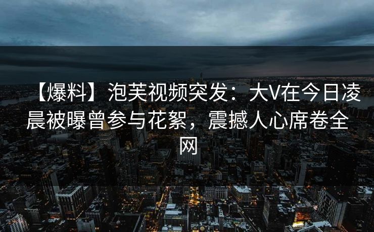 【爆料】泡芙视频突发:大V在今日凌晨被曝曾参与花絮,震撼人心席卷全网