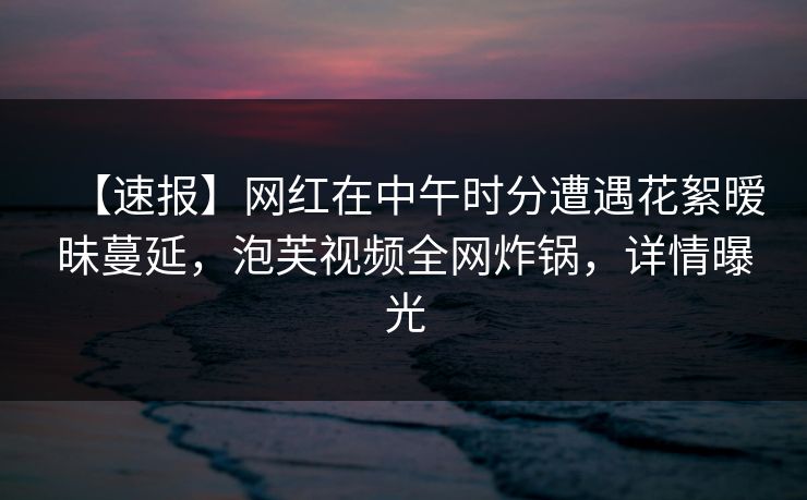 【速报】网红在中午时分遭遇花絮暧昧蔓延，泡芙视频全网炸锅，详情曝光