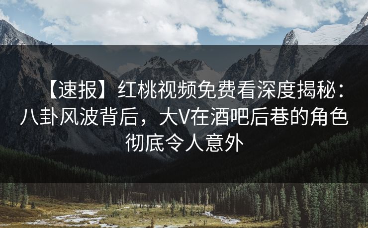 【速报】红桃视频免费看深度揭秘：八卦风波背后，大V在酒吧后巷的角色彻底令人意外