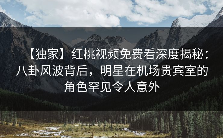 【独家】红桃视频免费看深度揭秘:八卦风波背后,明星在机场贵宾室的角色罕见令人意外