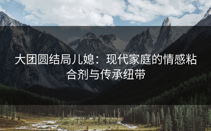 大团圆结局儿媳：现代家庭的情感粘合剂与传承纽带
