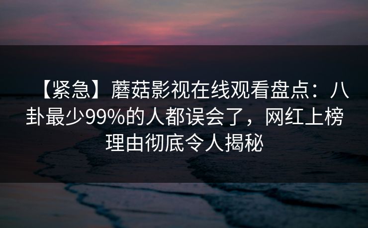 【紧急】蘑菇影视在线观看盘点：八卦最少99%的人都误会了，网红上榜理由彻底令人揭秘