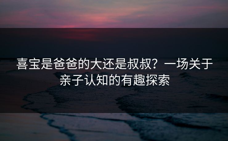 喜宝是爸爸的大还是叔叔？一场关于亲子认知的有趣探索