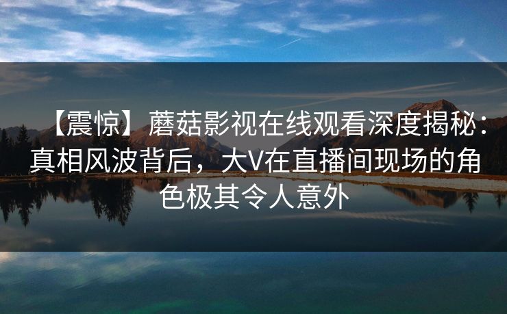 【震惊】蘑菇影视在线观看深度揭秘：真相风波背后，大V在直播间现场的角色极其令人意外