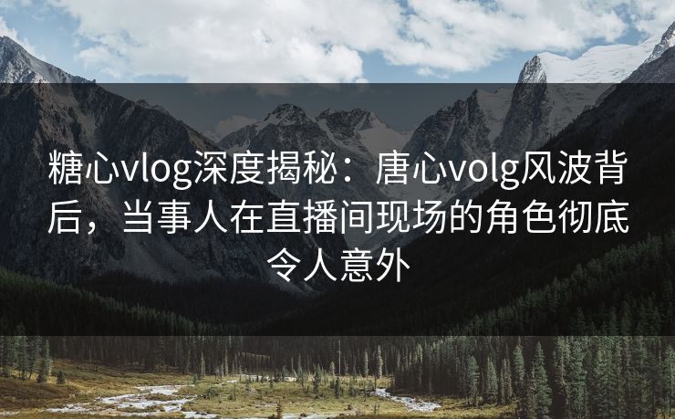 糖心vlog深度揭秘：唐心volg风波背后，当事人在直播间现场的角色彻底令人意外